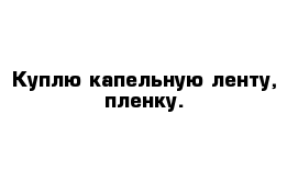 Куплю капельную ленту, пленку.